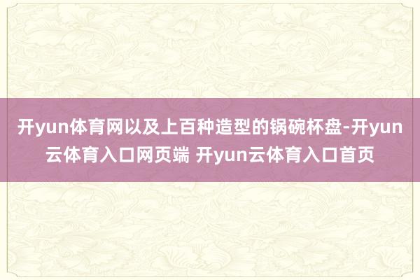 开yun体育网以及上百种造型的锅碗杯盘-开yun云体育入口网页端 开yun云体育入口首页