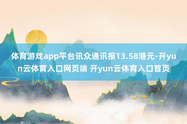 体育游戏app平台讯众通讯报13.58港元-开yun云体育入口网页端 开yun云体育入口首页