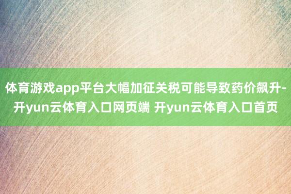 体育游戏app平台大幅加征关税可能导致药价飙升-开yun云体育入口网页端 开yun云体育入口首页