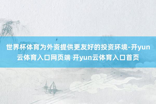 世界杯体育为外资提供更友好的投资环境-开yun云体育入口网页端 开yun云体育入口首页