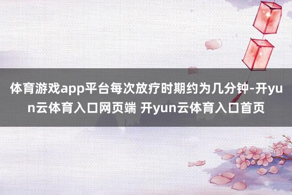 体育游戏app平台每次放疗时期约为几分钟-开yun云体育入口网页端 开yun云体育入口首页