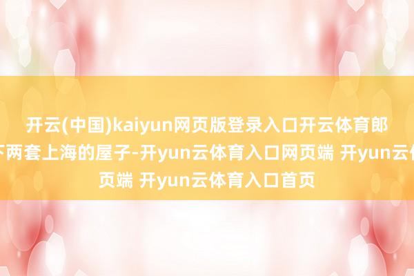 开云(中国)kaiyun网页版登录入口开云体育郎咸平不吝买下两套上海的屋子-开yun云体育入口网页端 开yun云体育入口首页