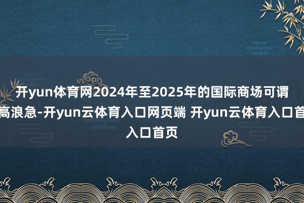 开yun体育网2024年至2025年的国际商场可谓风高浪急-开yun云体育入口网页端 开yun云体育入口首页