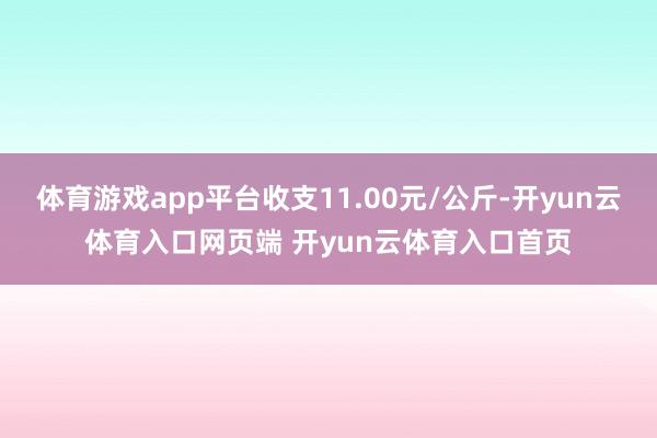 体育游戏app平台收支11.00元/公斤-开yun云体育入口网页端 开yun云体育入口首页