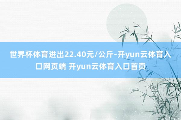世界杯体育进出22.40元/公斤-开yun云体育入口网页端 开yun云体育入口首页