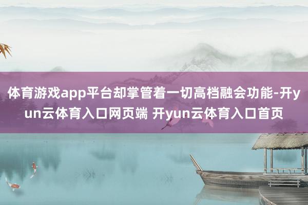 体育游戏app平台却掌管着一切高档融会功能-开yun云体育入口网页端 开yun云体育入口首页