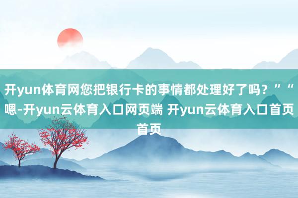 开yun体育网您把银行卡的事情都处理好了吗？”“嗯-开yun云体育入口网页端 开yun云体育入口首页