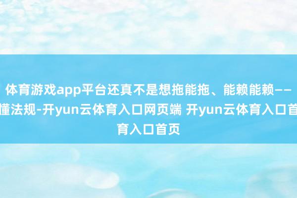 体育游戏app平台还真不是想拖能拖、能赖能赖——不懂法规-开yun云体育入口网页端 开yun云体育入口首页