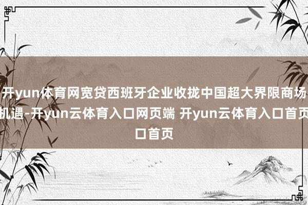 开yun体育网宽贷西班牙企业收拢中国超大界限商场机遇-开yun云体育入口网页端 开yun云体育入口首页