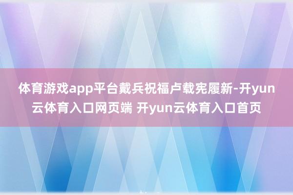 体育游戏app平台　　戴兵祝福卢载宪履新-开yun云体育入口网页端 开yun云体育入口首页