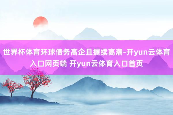 世界杯体育环球债务高企且握续高潮-开yun云体育入口网页端 开yun云体育入口首页