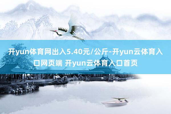 开yun体育网出入5.40元/公斤-开yun云体育入口网页端 开yun云体育入口首页