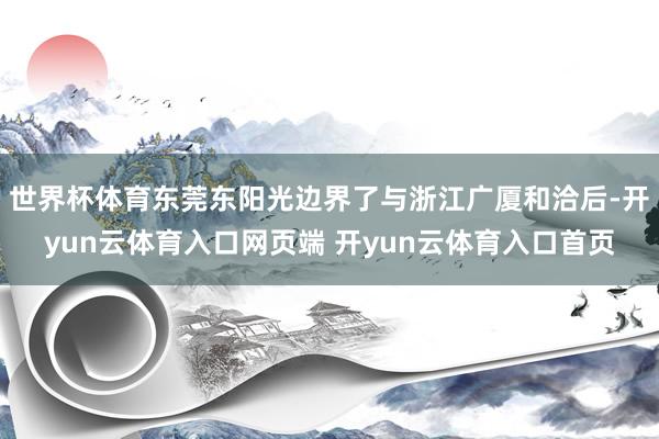 世界杯体育东莞东阳光边界了与浙江广厦和洽后-开yun云体育入口网页端 开yun云体育入口首页