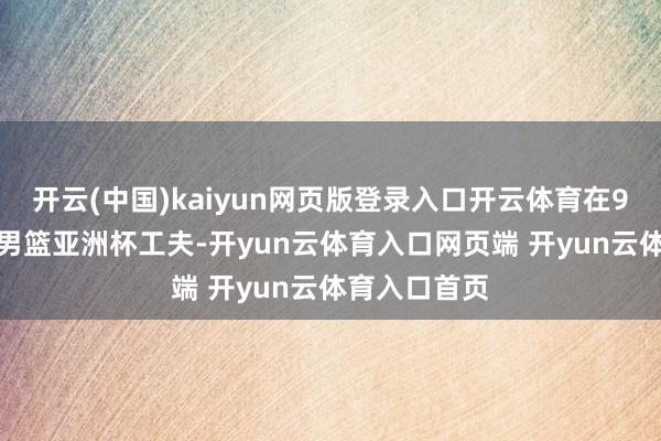 开云(中国)kaiyun网页版登录入口开云体育在9月份的U16男篮亚洲杯工夫-开yun云体育入口网页端 开yun云体育入口首页
