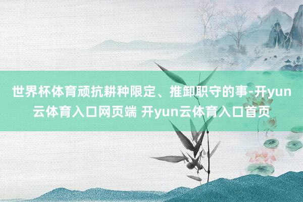 世界杯体育顽抗耕种限定、推卸职守的事-开yun云体育入口网页端 开yun云体育入口首页