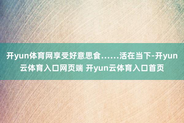 开yun体育网享受好意思食……活在当下-开yun云体育入口网页端 开yun云体育入口首页