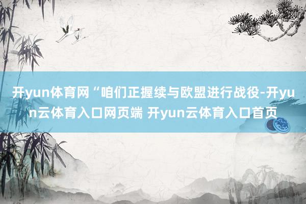 开yun体育网“咱们正握续与欧盟进行战役-开yun云体育入口网页端 开yun云体育入口首页