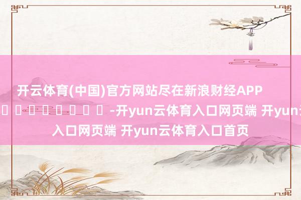 开云体育(中国)官方网站尽在新浪财经APP            													-开yun云体育入口网页端 开yun云体育入口首页
