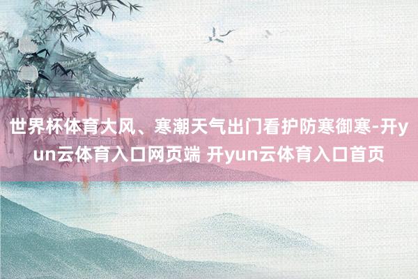 世界杯体育大风、寒潮天气出门看护防寒御寒-开yun云体育入口网页端 开yun云体育入口首页
