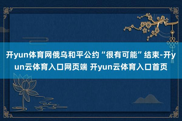 开yun体育网俄乌和平公约“很有可能”结束-开yun云体育入口网页端 开yun云体育入口首页