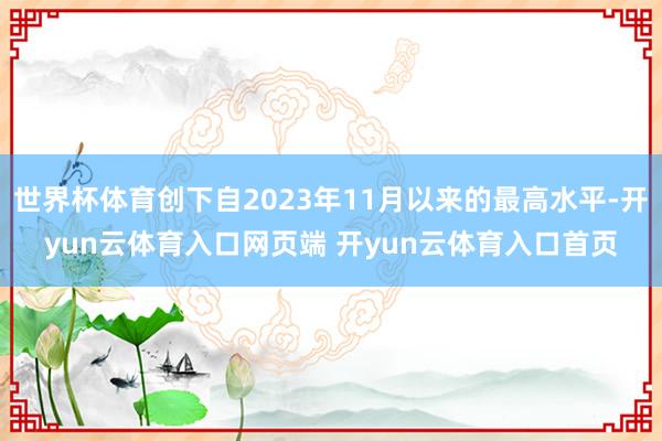 世界杯体育创下自2023年11月以来的最高水平-开yun云体育入口网页端 开yun云体育入口首页