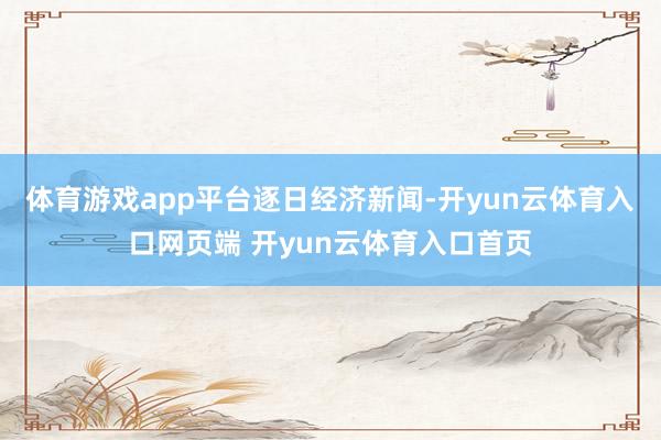 体育游戏app平台逐日经济新闻-开yun云体育入口网页端 开yun云体育入口首页